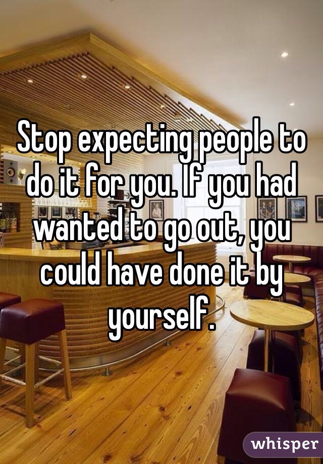 Stop expecting people to do it for you. If you had wanted to go out, you could have done it by yourself. 