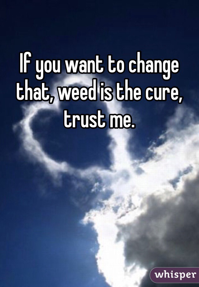 If you want to change that, weed is the cure, trust me.