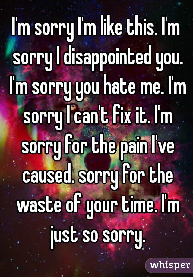 I'm sorry I'm like this. I'm sorry I disappointed you. I'm sorry you hate me. I'm sorry I can't fix it. I'm sorry for the pain I've caused. sorry for the waste of your time. I'm just so sorry.