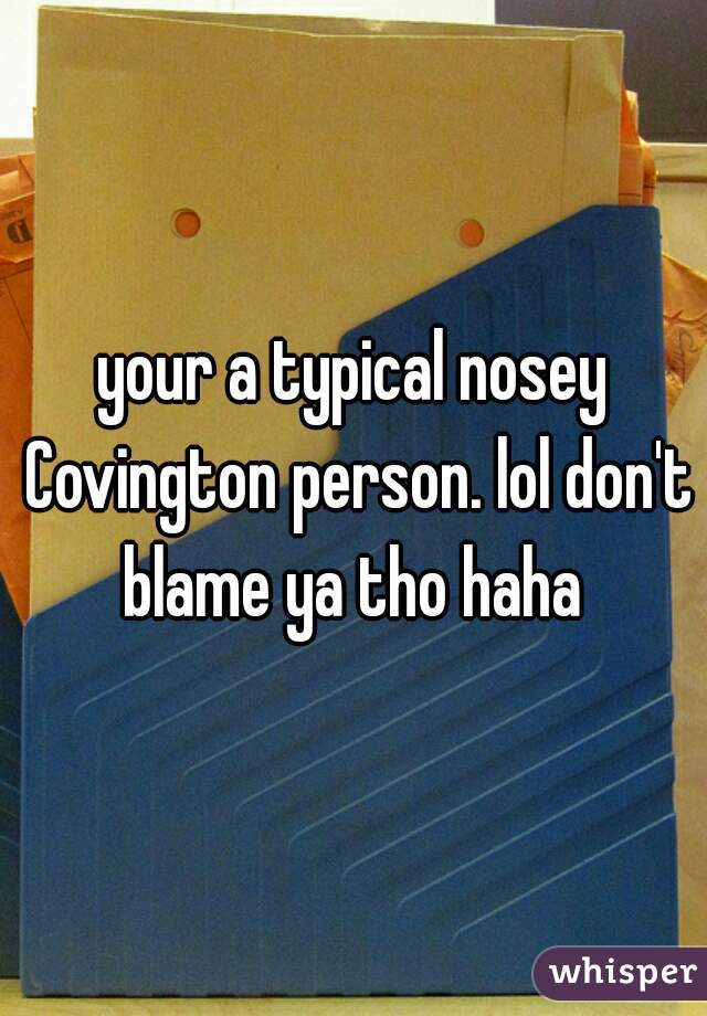 your a typical nosey Covington person. lol don't blame ya tho haha 