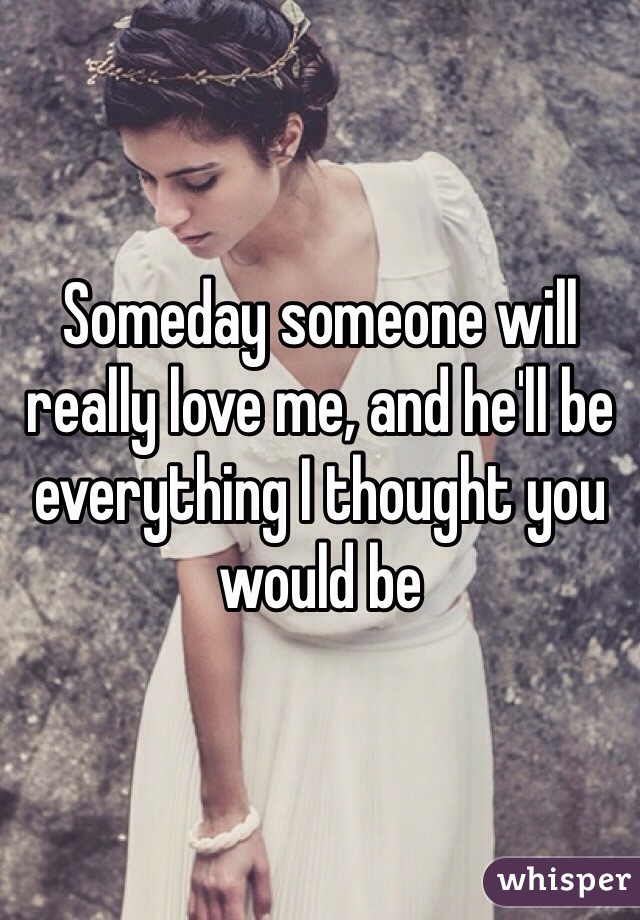 Someday someone will really love me, and he'll be everything I thought you would be