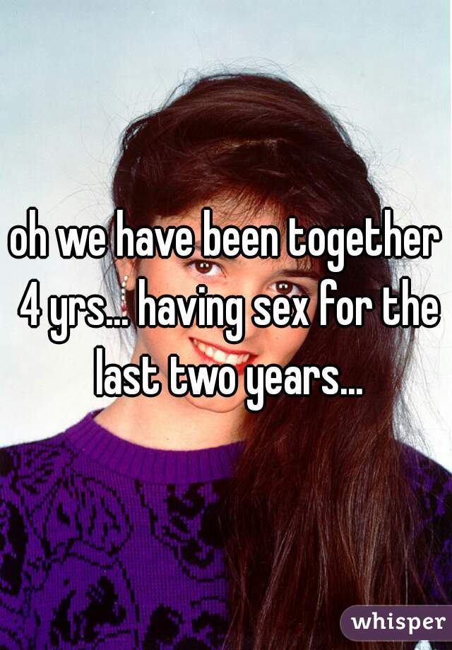 oh we have been together 4 yrs... having sex for the last two years...