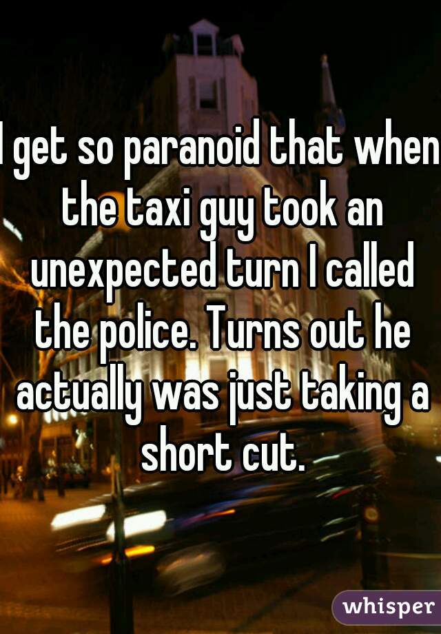 I get so paranoid that when the taxi guy took an unexpected turn I called the police. Turns out he actually was just taking a short cut.
