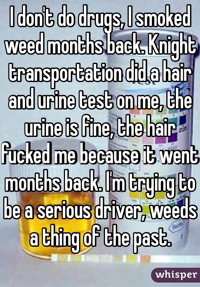 I don't do drugs, I smoked weed months back. Knight transportation did a hair and urine test on me, the urine is fine, the hair fucked me because it went months back. I'm trying to be a serious driver, weeds a thing of the past.