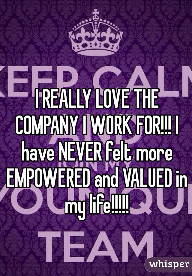I REALLY LOVE THE COMPANY I WORK FOR!!! I have NEVER felt more EMPOWERED and VALUED in my life!!!!!