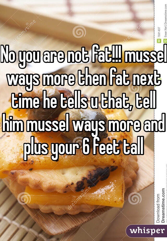 No you are not fat!!! mussel ways more then fat next time he tells u that, tell him mussel ways more and plus your 6 feet tall