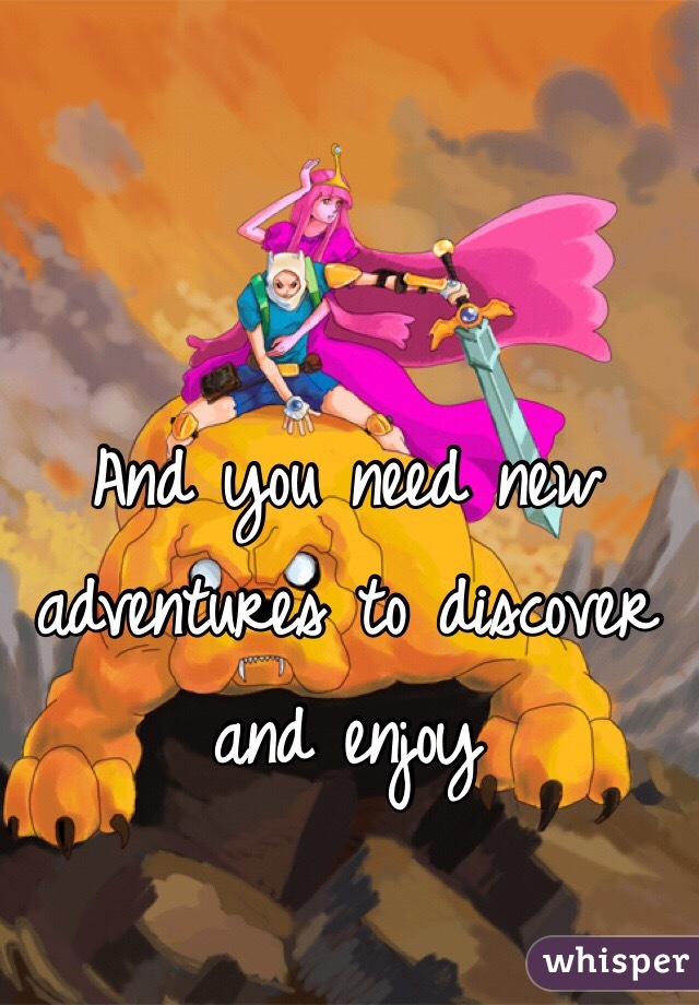 And you need new adventures to discover and enjoy 