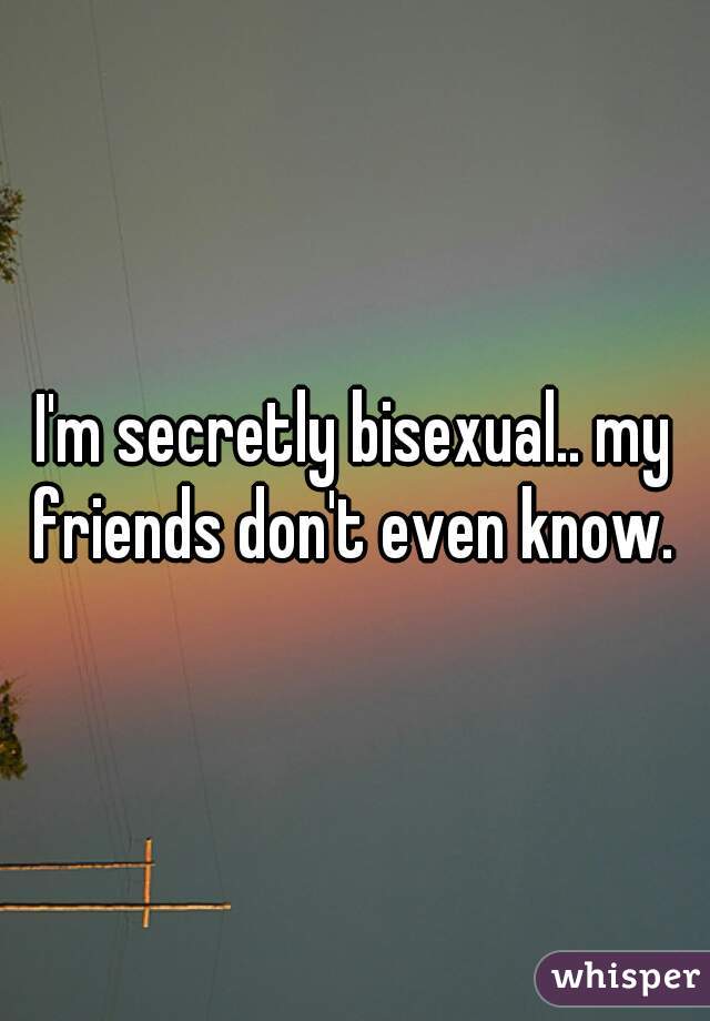 I'm secretly bisexual.. my friends don't even know. 