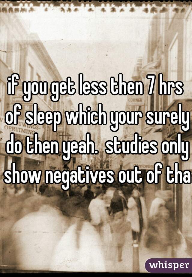 if you get less then 7 hrs of sleep which your surely do then yeah.  studies only show negatives out of that