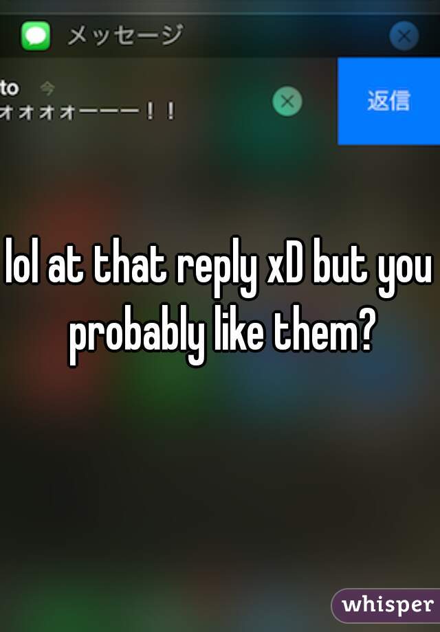 lol at that reply xD but you probably like them?