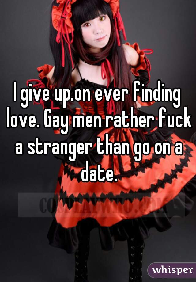 I give up.on ever finding love. Gay men rather fuck a stranger than go on a date.