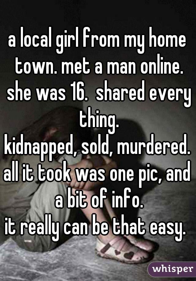 a local girl from my home town. met a man online. she was 16.  shared every thing.

kidnapped, sold, murdered.

all it took was one pic, and a bit of info.

it really can be that easy. 

 