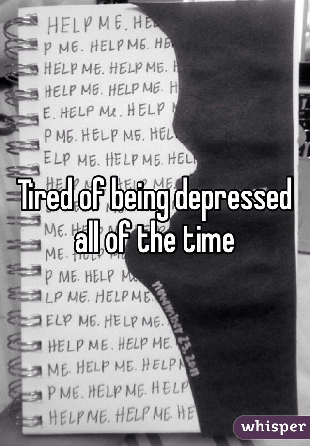 Tired of being depressed all of the time 
