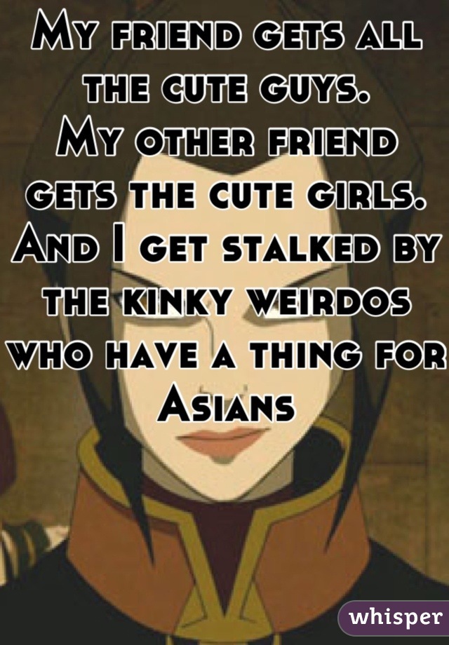 My friend gets all the cute guys.
My other friend gets the cute girls.
And I get stalked by the kinky weirdos who have a thing for Asians