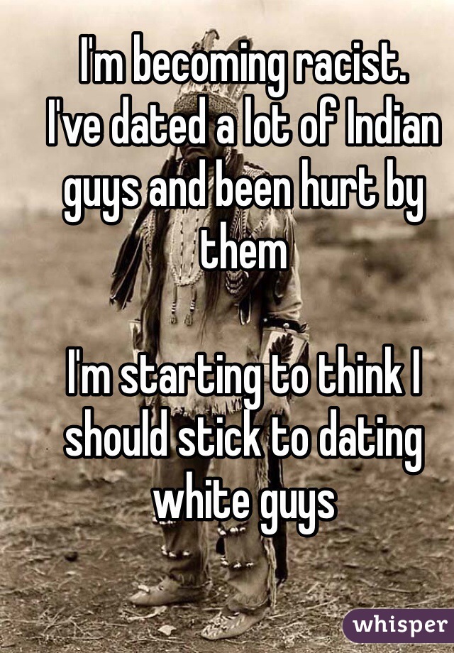 I'm becoming racist.
I've dated a lot of Indian guys and been hurt by them

I'm starting to think I should stick to dating white guys 