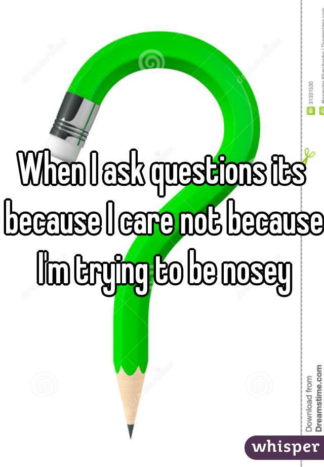 When I ask questions its because I care not because I'm trying to be nosey