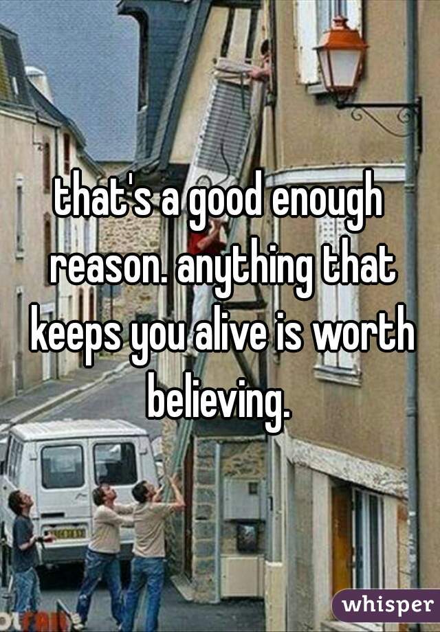 that's a good enough reason. anything that keeps you alive is worth believing. 