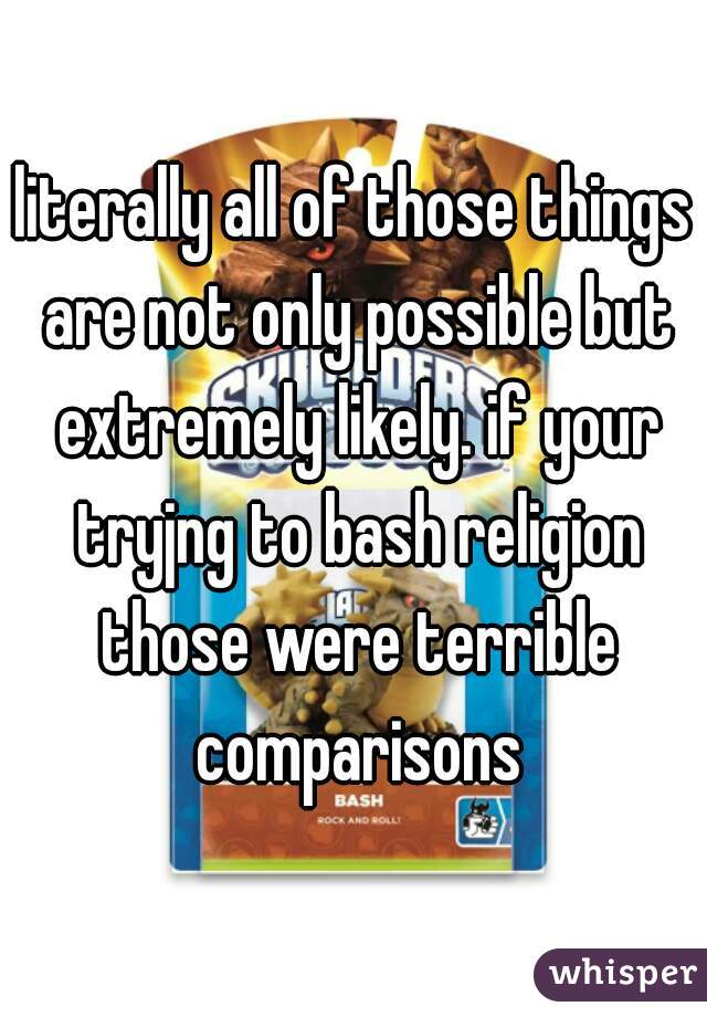 literally all of those things are not only possible but extremely likely. if your tryjng to bash religion those were terrible comparisons