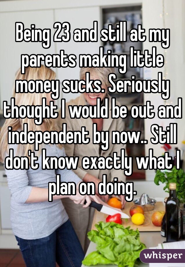 Being 23 and still at my parents making little money sucks. Seriously thought I would be out and independent by now.. Still don't know exactly what I plan on doing.