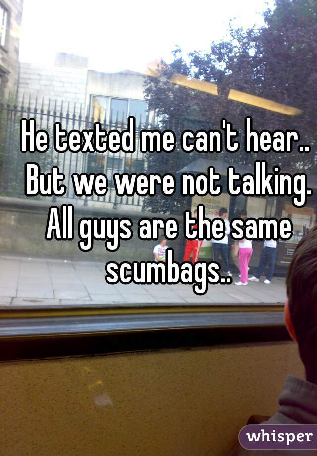 He texted me can't hear.. But we were not talking. All guys are the same scumbags..