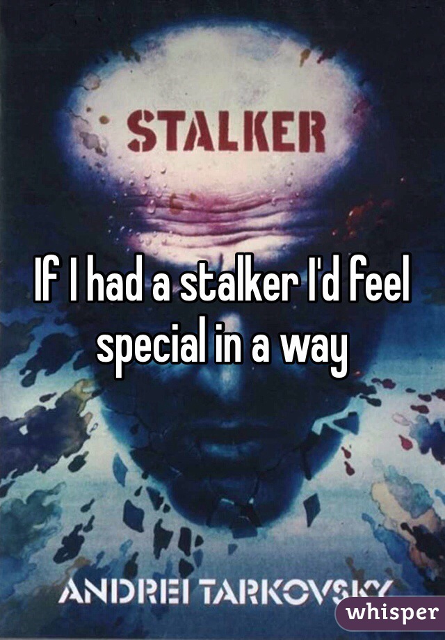 If I had a stalker I'd feel special in a way