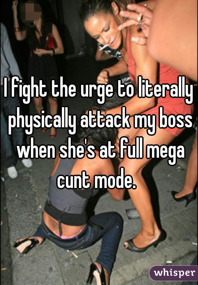 I fight the urge to literally physically attack my boss when she's at full mega cunt mode.  