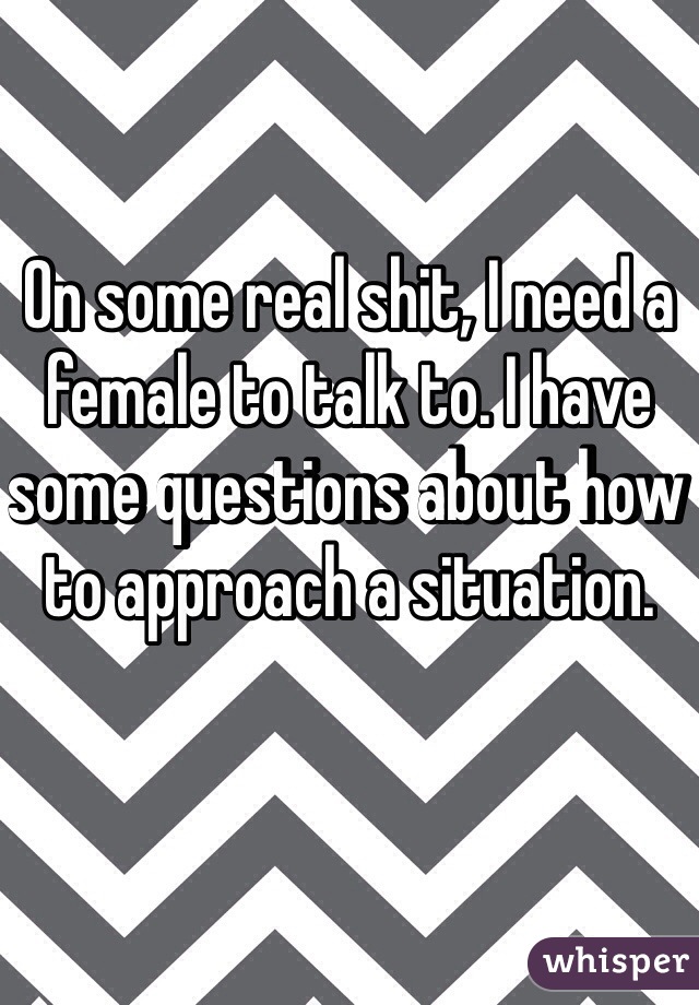 On some real shit, I need a female to talk to. I have some questions about how to approach a situation.