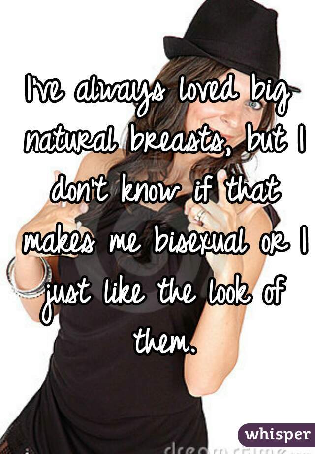 I've always loved big natural breasts, but I don't know if that makes me bisexual or I just like the look of them.