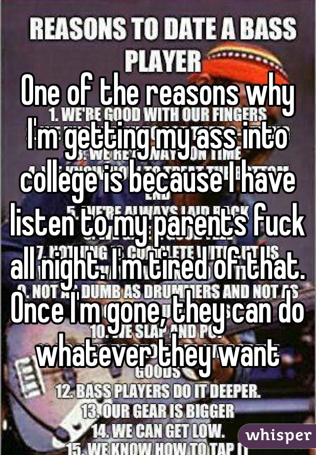 One of the reasons why I'm getting my ass into college is because I have listen to my parents fuck all night. I'm tired of that. Once I'm gone, they can do whatever they want 