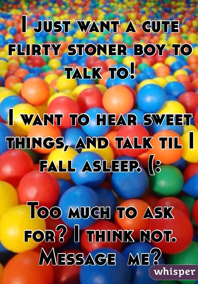 I just want a cute flirty stoner boy to talk to! 

I want to hear sweet things, and talk til I fall asleep. (: 

Too much to ask for? I think not. Message  me? 