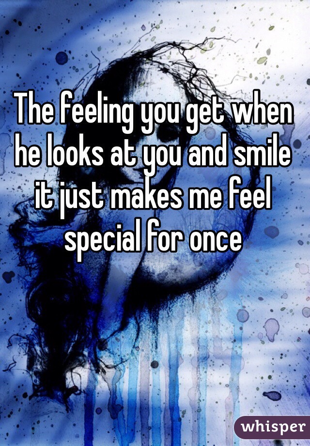 The feeling you get when he looks at you and smile it just makes me feel special for once 