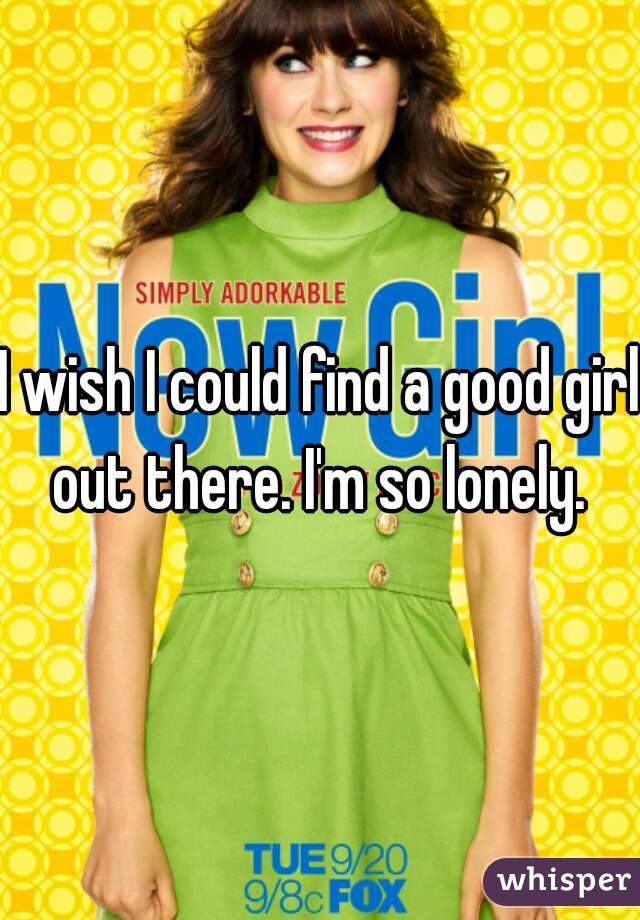 I wish I could find a good girl out there. I'm so lonely. 