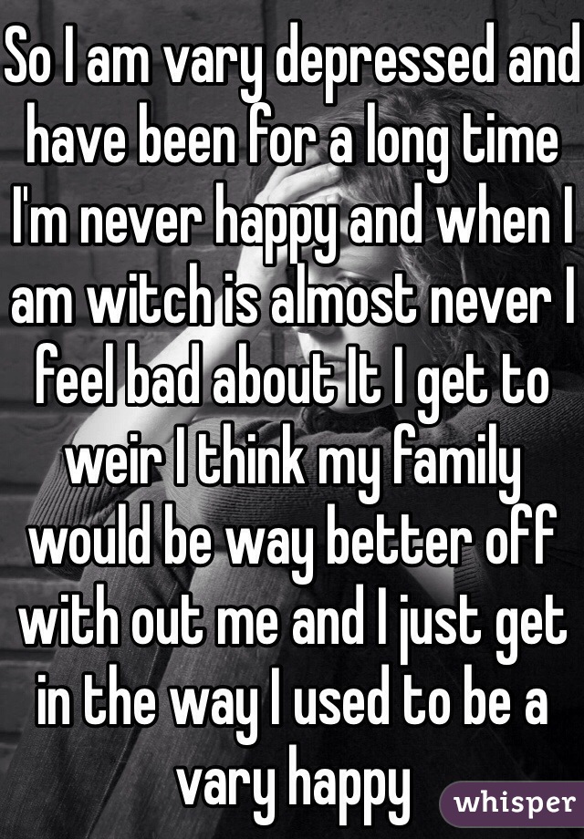 So I am vary depressed and have been for a long time I'm never happy and when I am witch is almost never I feel bad about It I get to weir I think my family would be way better off with out me and I just get in the way I used to be a vary happy  