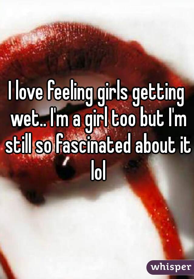 I love feeling girls getting wet.. I'm a girl too but I'm still so fascinated about it lol