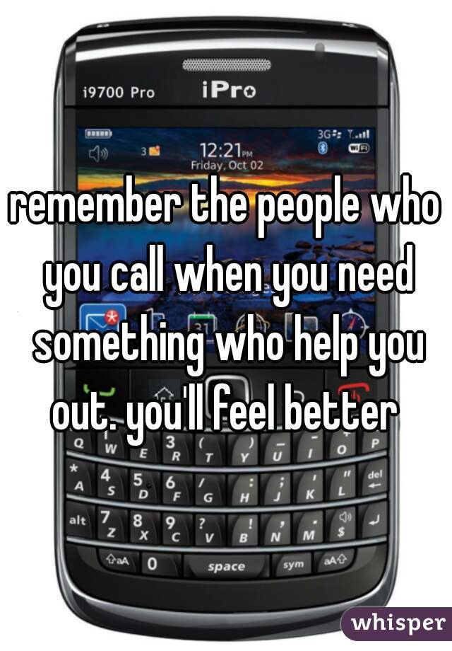 remember the people who you call when you need something who help you out. you'll feel better 