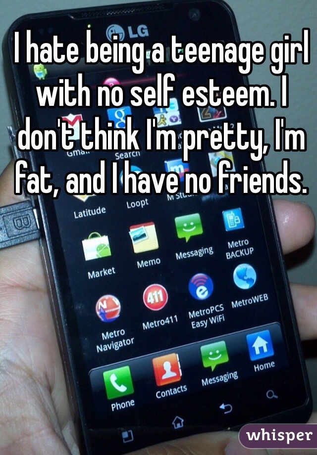 I hate being a teenage girl with no self esteem. I don't think I'm pretty, I'm fat, and I have no friends. 