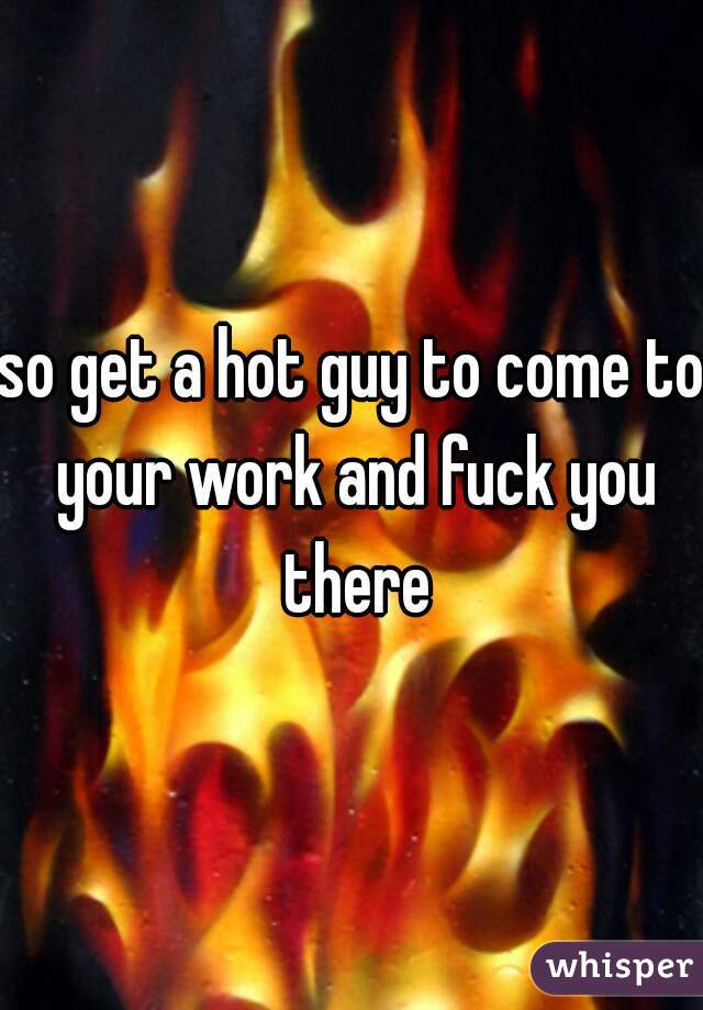 so get a hot guy to come to your work and fuck you there