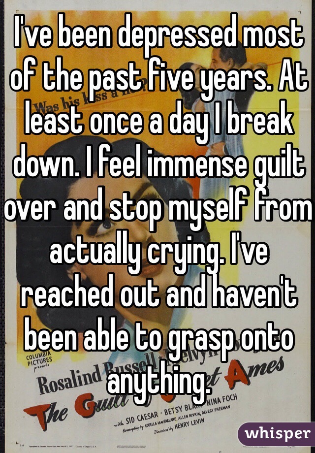I've been depressed most of the past five years. At least once a day I break down. I feel immense guilt over and stop myself from actually crying. I've reached out and haven't been able to grasp onto anything. 