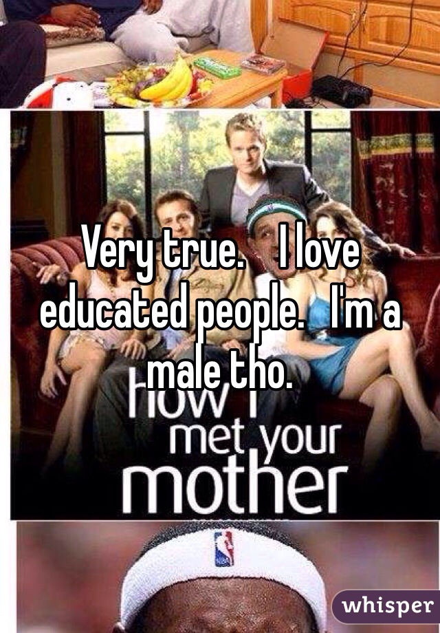Very true.    I love educated people.   I'm a male tho. 