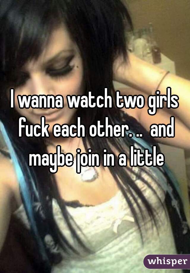 I wanna watch two girls fuck each other. ..  and maybe join in a little