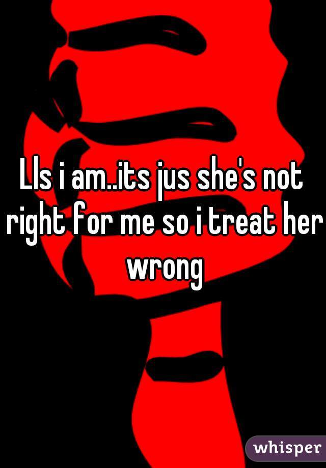 Lls i am..its jus she's not right for me so i treat her wrong