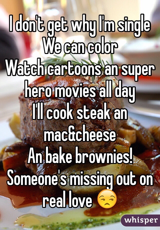 I don't get why I'm single 
We can color 
Watch cartoons an super hero movies all day 
I'll cook steak an mac&cheese 
An bake brownies! 
Someone's missing out on real love 😒