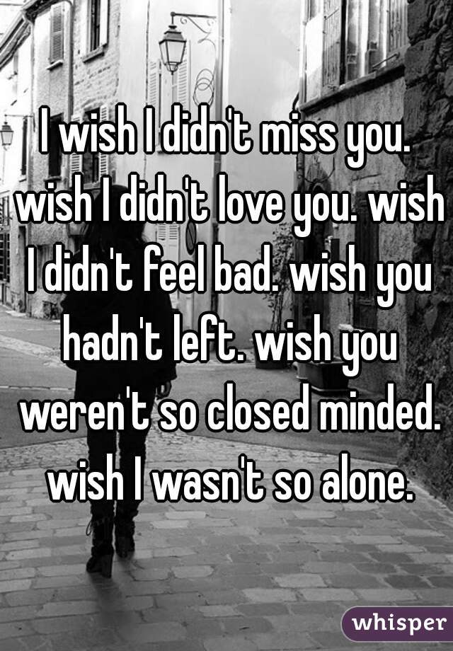 I wish I didn't miss you. wish I didn't love you. wish I didn't feel bad. wish you hadn't left. wish you weren't so closed minded. wish I wasn't so alone.