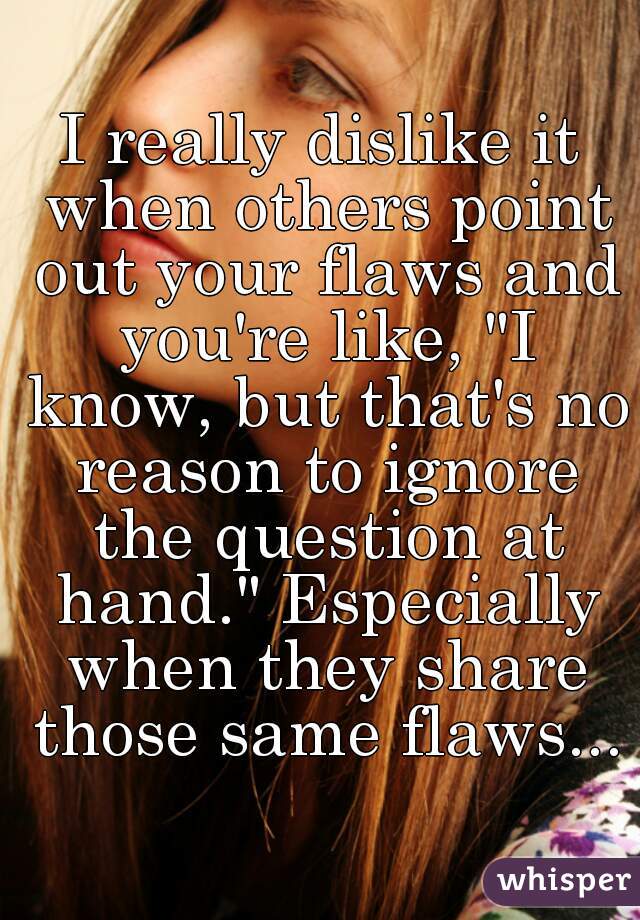 I really dislike it when others point out your flaws and you're like, "I know, but that's no reason to ignore the question at hand." Especially when they share those same flaws...