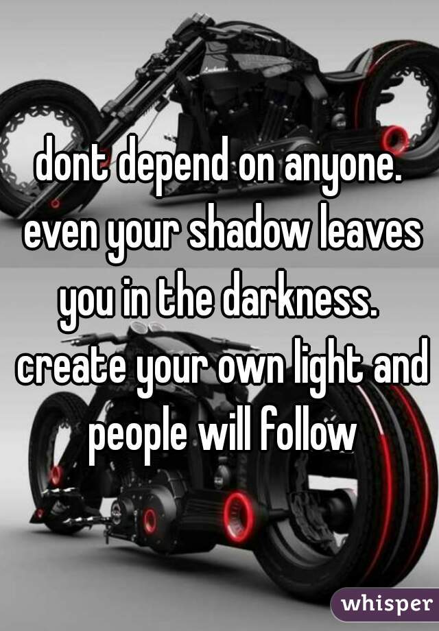 dont depend on anyone. even your shadow leaves you in the darkness.  create your own light and people will follow