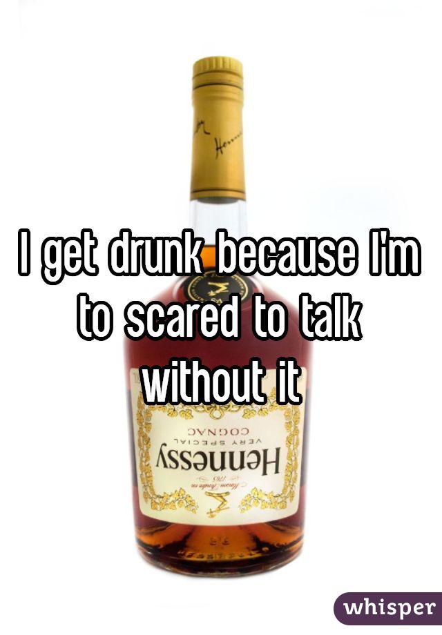 I get drunk because I'm to scared to talk without it