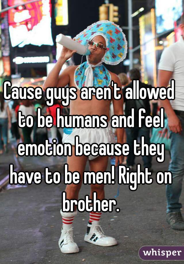 Cause guys aren't allowed to be humans and feel emotion because they have to be men! Right on brother.