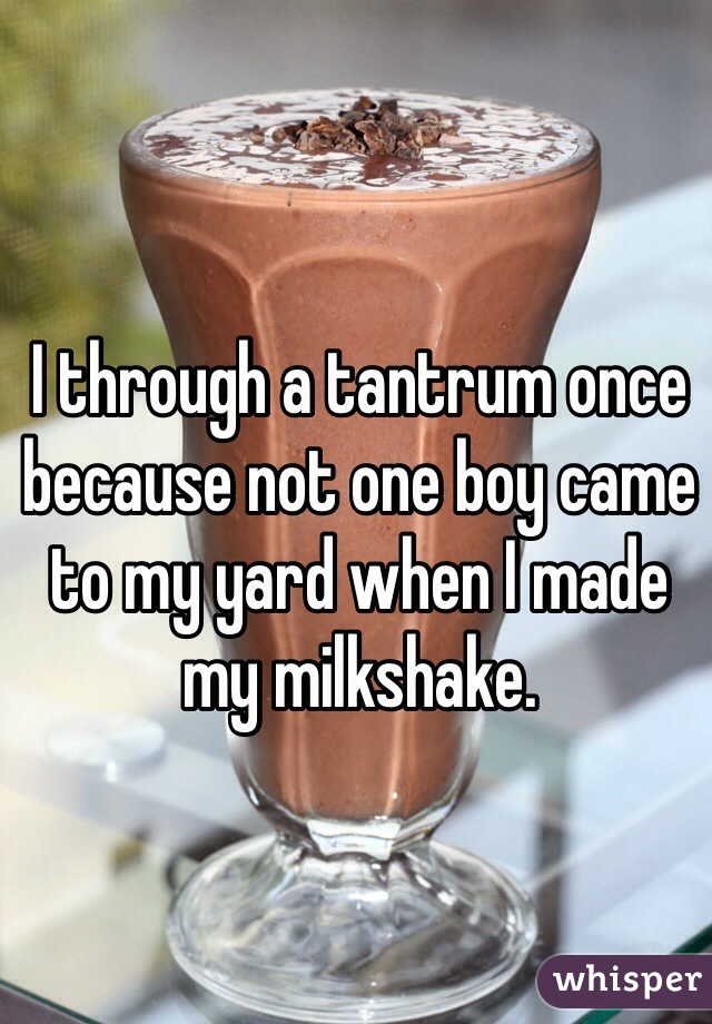 I through a tantrum once because not one boy came to my yard when I made my milkshake. 