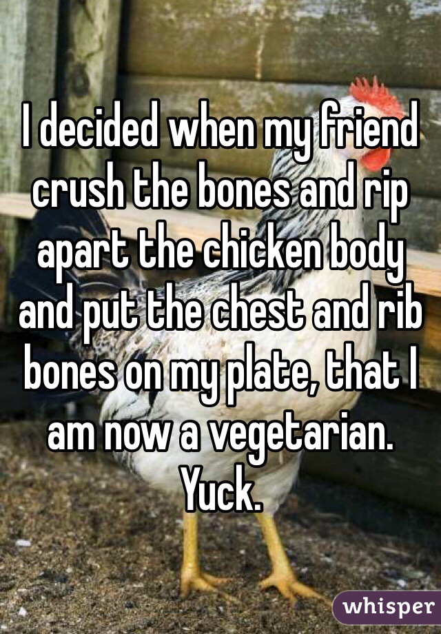 I decided when my friend crush the bones and rip apart the chicken body and put the chest and rib bones on my plate, that I am now a vegetarian. Yuck.  