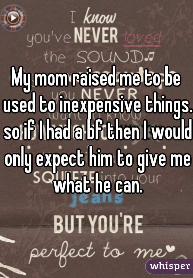 My mom raised me to be used to inexpensive things. so if I had a bf then I would only expect him to give me what he can.